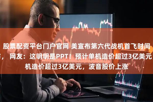 股票配资平台门户官网 美宣布第六代战机首飞时间，相关视频公布， 网友：这明明是PPT！预计单机造价超过3亿美元，波音股价上涨