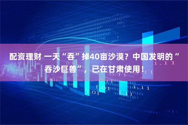 配资理财 一天“吞”掉40亩沙漠？中国发明的“吞沙巨兽”，已在甘肃使用！
