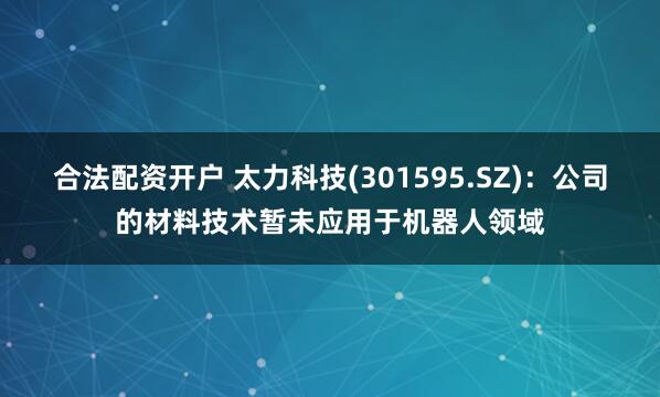 合法配资开户 太力科技(301595.SZ)：公司的材料技术暂未应用于机器人领域