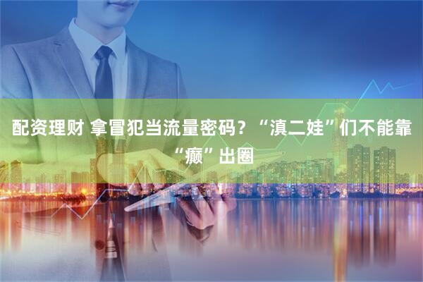 配资理财 拿冒犯当流量密码？“滇二娃”们不能靠“癫”出圈