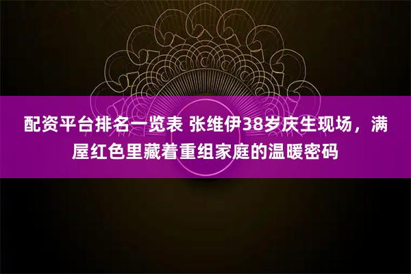 配资平台排名一览表 张维伊38岁庆生现场，满屋红色里藏着重组家庭的温暖密码