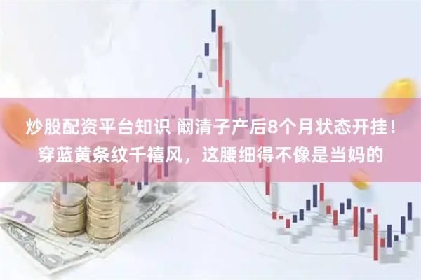 炒股配资平台知识 阚清子产后8个月状态开挂！穿蓝黄条纹千禧风，这腰细得不像是当妈的