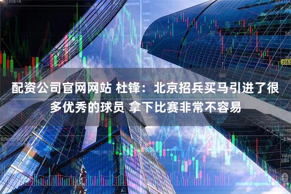 配资公司官网网站 杜锋：北京招兵买马引进了很多优秀的球员 拿下比赛非常不容易