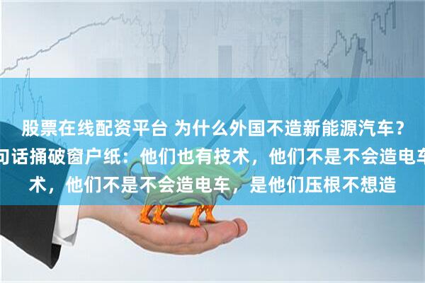 股票在线配资平台 为什么外国不造新能源汽车？长城老总魏建军曾一句话捅破窗户纸：他们也有技术，他们不是不会造电车，是他们压根不想造