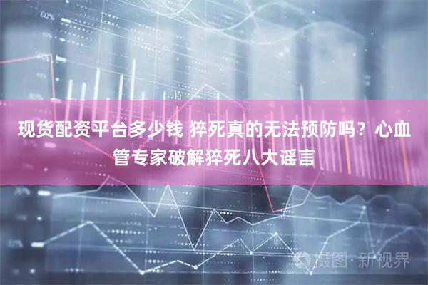 现货配资平台多少钱 猝死真的无法预防吗？心血管专家破解猝死八大谣言