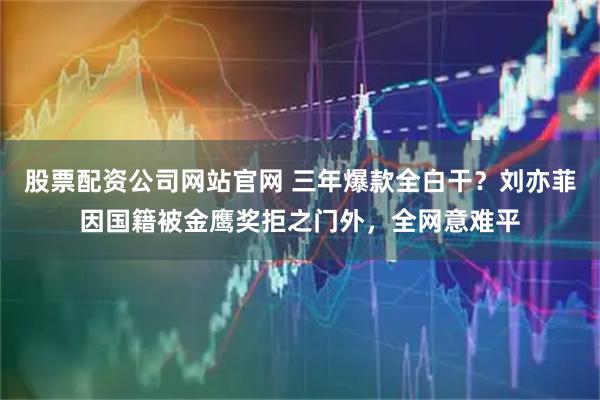 股票配资公司网站官网 三年爆款全白干？刘亦菲因国籍被金鹰奖拒之门外，全网意难平