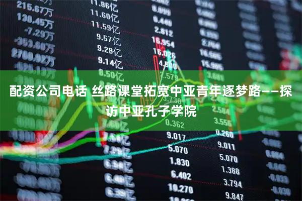 配资公司电话 丝路课堂拓宽中亚青年逐梦路——探访中亚孔子学院