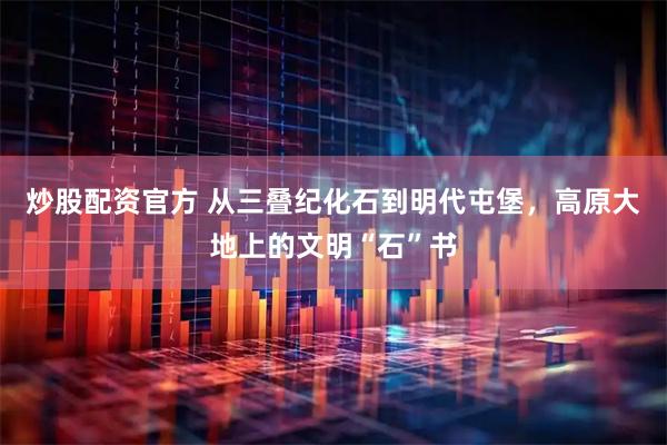 炒股配资官方 从三叠纪化石到明代屯堡，高原大地上的文明“石”书