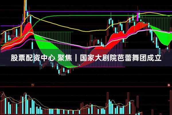 股票配资中心 聚焦｜国家大剧院芭蕾舞团成立